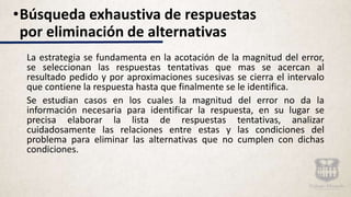 La estrategia se fundamenta en la acotación de la magnitud del error,
se seleccionan las respuestas tentativas que mas se acercan al
resultado pedido y por aproximaciones sucesivas se cierra el intervalo
que contiene la respuesta hasta que finalmente se le identifica.
Se estudian casos en los cuales la magnitud del error no da la
información necesaria para identificar la respuesta, en su lugar se
precisa elaborar la lista de respuestas tentativas, analizar
cuidadosamente las relaciones entre estas y las condiciones del
problema para eliminar las alternativas que no cumplen con dichas
condiciones.
•Búsqueda exhaustiva de respuestas
por eliminación de alternativas
 