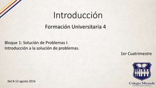Introducción
Formación Universitaria 4
Bloque 1: Solución de Problemas I.
Introducción a la solución de problemas.
1er Cuatrimestre
Del 8-12 agosto 2016
 