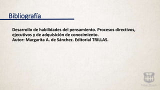 Bibliografía
Desarrollo de habilidades del pensamiento. Procesos directivos,
ejecutivos y de adquisición de conocimiento.
Autor: Margarita A. de Sánchez. Editorial TRILLAS.
 