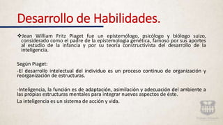 Desarrollo de Habilidades.
Jean William Fritz Piaget fue un epistemólogo, psicólogo y biólogo suizo,
considerado como el padre de la epistemología genética, famoso por sus aportes
al estudio de la infancia y por su teoría constructivista del desarrollo de la
inteligencia.
Según Piaget:
-El desarrollo intelectual del individuo es un proceso continuo de organización y
reorganización de estructuras.
-Inteligencia, la función es de adaptación, asimilación y adecuación del ambiente a
las propias estructuras mentales para integrar nuevos aspectos de éste.
La inteligencia es un sistema de acción y vida.
 