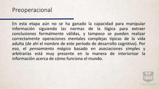 Preoperacional
En esta etapa aún no se ha ganado la capacidad para manipular
información siguiendo las normas de la lógica para extraer
conclusiones formalmente válidas, y tampoco se pueden realizar
correctamente operaciones mentales complejas típicas de la vida
adulta (de ahí el nombre de este período de desarrollo cognitivo). Por
eso, el pensamiento mágico basado en asociaciones simples y
arbitrarias está muy presente en la manera de interiorizar la
información acerca de cómo funciona el mundo.
 