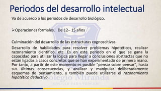 Periodos del desarrollo intelectual
Va de acuerdo a los periodos de desarrollo biológico.
Operaciones formales. De 12– 15 años
Culminación del desarrollo de las estructuras cognoscitivas.
Desarrollo de habilidades para resolver problemas hipotéticos, realizar
razonamiento científico, etc. Es en este período en el que se gana la
capacidad para utilizar la lógica para llegar a conclusiones abstractas que no
están ligadas a casos concretos que se han experimentado de primera mano.
Por tanto, a partir de este momento es posible "pensar sobre pensar", hasta
sus últimas consecuencias, y analizar y manipular deliberadamente
esquemas de pensamiento, y también puede utilizarse el razonamiento
hipotético deductivo.
 