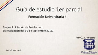 Guía de estudio 1er parcial
Formación Universitaria 4
Bloque 1: Solución de Problemas I.
1ra evaluación del 5-9 de septiembre 2016.
4to Cuatrimestre
Del 5-9 sept 2016
 