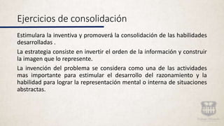 Ejercicios de consolidación
Estimulara la inventiva y promoverá la consolidación de las habilidades
desarrolladas .
La estrategia consiste en invertir el orden de la información y construir
la imagen que lo represente.
La invención del problema se considera como una de las actividades
mas importante para estimular el desarrollo del razonamiento y la
habilidad para lograr la representación mental o interna de situaciones
abstractas.
 