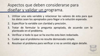 Aspectos que deben considerarse para
diseñar y validar un programa.
1. Utilizar una sola variable y relacionar los valores de esta para que
los datos sean los apropiados para llegar a la solución esperada.
2. Especificar la variable con claridad y precisión.
3. Tratar de formular la pregunta apropiada, de acuerdo con lo
planteado en el problema.
4. Verificar si todo lo que se ha escrito esta bien redactado.
5. Cuidar que el problema no resulte demasiado simple.
6. Resolver el problema para verificar si no se omitió algún detalle.
 