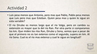 Actividad 2
• Luis pesa menos que Antonio, pero mas que Pablo, Pablo pesa menos
que Luis pero mas que Esteban. Quien pesa mas y quien le sigue en
esta variable?
• El rio Dirubo es menos largo que el rio Valga, pero en cambio su
extensión es mayor que la del rio Ran. Por otra parte si comparamos
los km. Que miden los ríos Ran, Dirubo y Sona, vemos que a pesar de
que el primero no es tan extenso como el segundo, supera en km. Al
rio Sona. Cual es el rio mas extenso y cual le sigue en longitud?
 