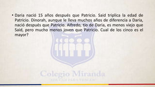 • Daria nació 15 años después que Patricio. Said triplica la edad de
Patricio. Dinorah, aunque le lleva muchos años de diferencia a Daria,
nació después que Patricio. Alfredo, tío de Daria, es menos viejo que
Said, pero mucho menos joven que Patricio. Cual de los cinco es el
mayor?
 