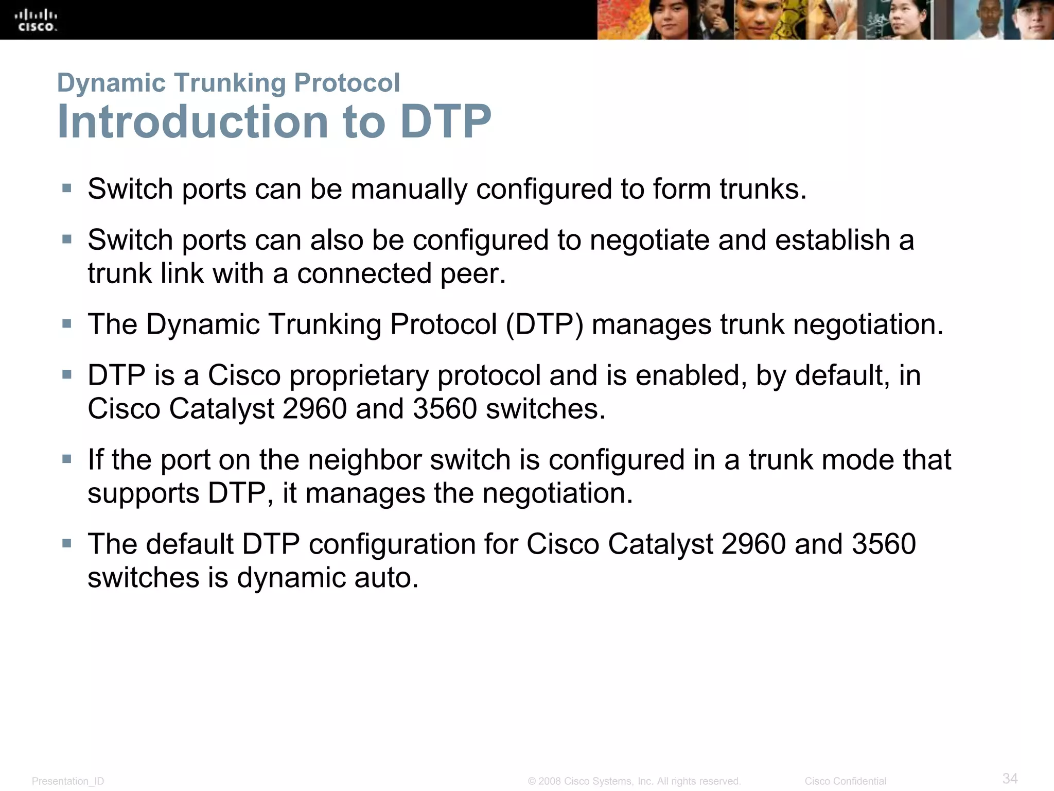 Presentation_ID 34© 2008 Cisco Systems, Inc. All rights reserved. Cisco Confidential
Dynamic Trunking Protocol
Introduction to DTP
 Switch ports can be manually configured to form trunks.
 Switch ports can also be configured to negotiate and establish a
trunk link with a connected peer.
 The Dynamic Trunking Protocol (DTP) manages trunk negotiation.
 DTP is a Cisco proprietary protocol and is enabled, by default, in
Cisco Catalyst 2960 and 3560 switches.
 If the port on the neighbor switch is configured in a trunk mode that
supports DTP, it manages the negotiation.
 The default DTP configuration for Cisco Catalyst 2960 and 3560
switches is dynamic auto.
 
