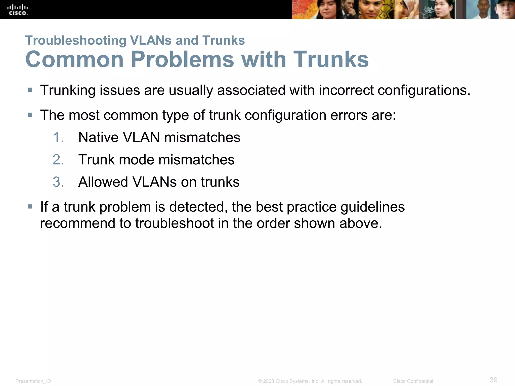 Presentation_ID 39© 2008 Cisco Systems, Inc. All rights reserved. Cisco Confidential
Troubleshooting VLANs and Trunks
Common Problems with Trunks
 Trunking issues are usually associated with incorrect configurations.
 The most common type of trunk configuration errors are:
1. Native VLAN mismatches
2. Trunk mode mismatches
3. Allowed VLANs on trunks
 If a trunk problem is detected, the best practice guidelines
recommend to troubleshoot in the order shown above.
 