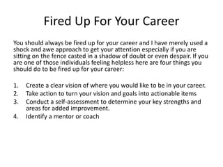 You should always be fired up for your career and I have merely used a
shock and awe approach to get your attention especially if you are
sitting on the fence casted in a shadow of doubt or even despair. If you
are one of those individuals feeling helpless here are four things you
should do to be fired up for your career:
1. Create a clear vision of where you would like to be in your career.
2. Take action to turn your vision and goals into actionable items
3. Conduct a self-assessment to determine your key strengths and
areas for added improvement.
4. Identify a mentor or coach
Fired Up For Your Career
 