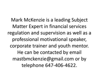 Mark McKenzie is a leading Subject
Matter Expert in financial services
regulation and supervision as well as a
professional motivational speaker,
corporate trainer and youth mentor.
He can be contacted by email
mastbmckenzie@gmail.com or by
telephone 647-406-4622.
 