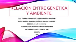 RELACIÓN ENTRE GENÉTICA
Y AMBIENTE
LUIS FERNANDO HERNÁNDEZ CÓDIGO BANNER: 100082645
DORIS ADRIANA GONZALEZ C CÓDIGO BANNER: 100082642
DOCENTE:OSCAR RODRIGUEZ
CORPORACIÓN UNIVERSITARIA IBEROAMERICANA
PROGRAMA DE PSICOLOGIA VIRTUAL
BOGOTA
2020
 