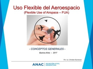 Uso Flexible del Aeroespacio
(Flexible Use of Airspace – FUA)
- CONCEPTOS GENERALES -
Buenos Aires – 2017
Por Lic. Christian Buchanan
 