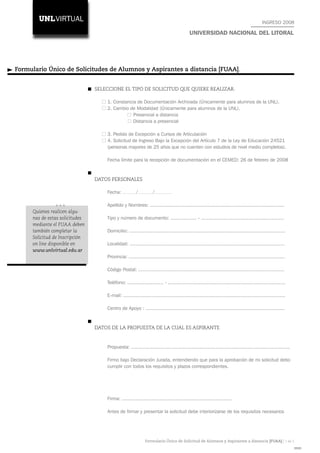 INGRESO 2008

                                                                                           UNIVERSIDAD NACIONAL DEL LITORAL




Formulario Único de Solicitudes de Alumnos y Aspirantes a distancia [FUAA].


                                SELECCIONE EL TIPO DE SOLICITUD QUE QUIERE REALIZAR.

                                    1. Constancia de Documentación Archivada (Únicamente para alumnos de la UNL).
                                    2. Cambio de Modalidad (Únicamente para alumnos de la UNL).
                                                Presencial a distancia
                                                Distancia a presencial

                                    3. Pedido de Excepción a Cursos de Articulación
                                    4. Solicitud de Ingreso Bajo la Excepción del Artículo 7 de la Ley 