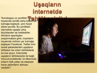 Texnologiya ve yenilikler insan
heyat?nda sretle daha b?yk yer
tutma?a ba?lay?b, yeni heyat
stiline ?evrilib. Bu yenilikleri
izlemekde u?aqlar art?q
b?yklerden de irelidedirler.
Alimlerin apard?qlar?
ara?d?rmalara g?re, insanlar?n
heyat?nda mhm yer tutma?a
ba?layan Facebook, Twitter kimi
sosial ?ebekelerden u?aqlar?n
istifadesi ise onlar? tehlkelerle
z-ze qoyur. ?nternetde
u?aqlar?n tehlkesizliyi ile ba?l?
m?vcud problemler ve ?lkemizde
onlar?n helli yollar? ile elaqedar
hans? add?mlar?n at?lmas?
vacibdir?
 