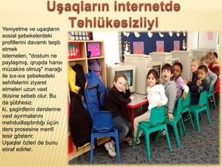 Yeniyetme ve u?aqlar?n
sosial ?ebekelerdeki
profillerini davaml? teqib
etmek
istemeleri, "dostum ne
payla?m??, qrupda hans?
mzakire olmu?" mara??
ile s?x-s?x ?ebekedeki
sehifelerini ziyaret
etmeleri uzun vaxt
itkisine sebeb olur. Bu
da ?bhesiz
ki, ?agirdlerin derslerine
vaxt ay?rmalar?n?
mehdudla?d?rd??? ?n
ders prosesine menfi
tesir g?sterir.
U?aqlar ?zleri de bunu
etiraf edirler.
 