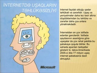 Internet faydal? oldu?u q?d?r
t?hlk?li v? z?r?rlidir. U?aq v?
yeniyetm?l?r daha tez t?sir alt?na
d?dkl?rind?n bu t?hlk? v?
z?r?rl?r daha ?ox onlara
y?n?lm?kd?dir.
?nternetd?n ?n ?ox istifad?
ed?nl?r g?ncl?rdir. ?stifad?
qaydas?n?n asanl???na g?r?
u?aqalar da ?ox rahat ??kild? bu
??b?k?y? qo?ula bilirl?r. Bu
sah?d? apar?lan t?diqatlar
g?st?rir ki, t?kc? Amerikada
2005-ci ild? 77 milyon u?aq
internet ??b?k?sin? daxil
olmu?dur.
 