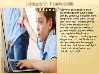 ?nternetin ?ox cazib?li olmas?
?ks?r istifad??il?ri ?zn? alud?
edir. Bu ??b?k?y? qur?anan g?nc
art?q ondan ayr?la bilmir. Virtual
al?m onun real h?yat?na ?evrilir.
B?yk vaxt itkisind?n ?lav?
internet? qur?anm?? ??xsl?r bir
?ox ruhi v? psixoloji x?st?likl?r?
m?ruz qal?rlar. Misal olaraq
iztirab, p?ri?anl?q, qabal?q, q?rars?
zl?q yaradan mxt?lif fikirl?r v? s.
kimi x?st?likl?rin adlar?n? qeyd
etm?k olar. Bu internet x?st?liyini
malic? etm?k ?n bir ne??
metodu qeyd edirik:
 