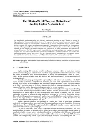 25
ADJES (Ahmad Dahlan Journal of English Studies)
Vol.5, No.1, March 2018, pp. 25~34
ISSN: 2477-2879
Journal homepage: http://journal.uad.ac.id/index.php/ADJES
The Effects of Self-Efficacy on Motivation of
Reading English Academic Text
Fuad Hasyim
Department of Management, Faculty of Economics, Universitas Islam Indonesia
ABSTRACT
The motivation of reading the academic text, especially in the English language, has been a problem for students of
higher education. Whereas, reading ability is one of the important factors of students’ successful learning. This
research aims to analyze the role of student’s self-efficacy in the level of motivation to read the textbooks in the
English Language. This research applied quantitative approach. The population of this research is the whole students
majoring in Management, Faculty of Economics, Universitas Islam Indonesia, that take Basic Academic Reading
course in the first semester. The research’s primary data was collected by closed questionnaire, and supported by
structured interviews (by 90% response rate). Meanwhile, the sampling technique used is purposive random
sampling, and data analysis method used is Pearson Product Moment’s correlative coefficient. The result of this
research revealed that students’ Self-Efficacy (SE) has a significant positive influence on their Motivation in Interest
Aspect (MI), Motivation in Dedication Aspect (MD), and Motivation in Self-confidence Aspect (MC).
Keywords: motivation in confidence aspect, motivation in dedication aspect, motivation in interest aspect,
self-efficacy
1. INTRODUCTION
English reading skill needs the complex challenges, which are related to each other, such as
attention, memory, language, and motivation. Therefore, every student who could read well, it means he/she
has owned the important basic understanding related to writing the alphabet (Snow, Burns, & Griffin,
1998). So that, without sufficient basic skill, students will not be able to absorb the essence of assigned
reading materials.
Basically, one’s language ability will be supported by two side factors; both are skill and will. ‘Skill’
aspect includes vocabularies, comprehension, phonemes, etc while ‘will’ aspect includes motivation to
reading. Motivation is the most important part of reading (Cambria & Guthrie, 2010). According to Snow
et al. (1998), motivation is one of the factors that determine the level of one’s reading skill. Therefore, the
success of teaching reading depends on reading motivation for various intention.
Further more, Snow et al. (1998) named three difficulties that may frustrate every student of reading
skill class; first, the difficulty to understand and use the basic alphabet. Second, failure to master spoken
language skill for reading, and to get a new strategy that is surely needed for reading. Third, lack of early
motivation to reading or failure to develop appreciative awareness as a reward to the reading process.
Hence, English language teachers, especially reading class, must find the best way to push their student to
read, so they enjoy reading as a fun activity. As a good premier motivation, a teacher should show to the
students the importance of being able to read well.
Recently, English learning is still considered as a burden and a fright by most of the Indonesian
students. In other hand, students have experienced the various unpleasant moment when joining the process
of English class (Kevin, 2018). This negative outlook toward English study has a serious negative impact
on motivation to learn the English language.
The term of self-efficacy refers to one's view of self-ability to accomplish a certain task. This view
could influence the choice of personal activity, effort, perseverance, and achievement. Every student is
usually involved in a certain activity with the different level of self-efficacy, this difference is influenced
by person's previous experience, personal qualities, and his or her social support (Schunk, 2003). It means,
students with strong efficacy to learn English may have a high motivation for completing each task.
 