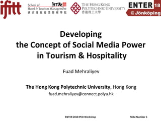 ENTER 2018 PhD Workshop Slide Number 1
Developing
the Concept of Social Media Power
in Tourism & Hospitality
Fuad Mehraliyev
The Hong Kong Polytechnic University, Hong Kong
fuad.mehraliyev@connect.polyu.hk
 