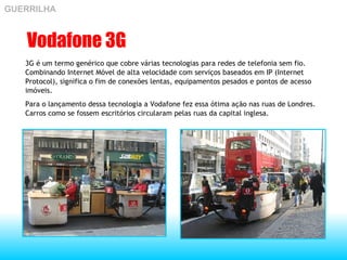 Vodafone 3G 3G é um termo genérico que cobre várias tecnologias para redes de telefonia sem fio. Combinando Internet Móvel de alta velocidade com serviços baseados em IP (Internet Protocol), significa o fim de conexões lentas, equipamentos pesados e pontos de acesso imóveis.  Para o lançamento dessa tecnologia a Vodafone fez essa ótima ação nas ruas de Londres. Carros como se fossem escritórios circularam pelas ruas da capital inglesa. GUERRILHA 