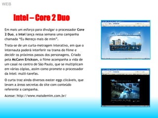 Em mais um esforço para divulgar o processador  Core 2 Duo , a  Intel  lança nessa semana uma campanha chamada “Eu Mereço mais de mim”. Trata-se de um curta-metragem interativo, em que o internauta poderá interferir na trama do filme e decidir os próximos passos dos personagens. Criado pela  McCann Erickson , o filme acompanha a vida de um casal no centro de São Paulo, que se multiplicam em várias cópias, assim como promete o processador da Intel: multi-tarefas. O curta traz ainda diversos easter eggs clicáveis, que levam a áreas secretas do site com conteúdo referente a campanha.  Acesse: http://www.maisdemim.com.br/ WEB Intel – Core 2 Duo 