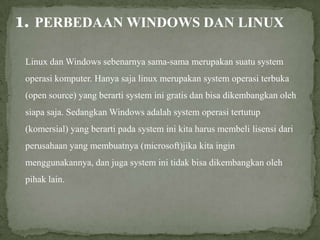 1. PERBEDAAN WINDOWS DAN LINUX
Linux dan Windows sebenarnya sama-sama merupakan suatu system
operasi komputer. Hanya saja linux merupakan system operasi terbuka
(open source) yang berarti system ini gratis dan bisa dikembangkan oleh
siapa saja. Sedangkan Windows adalah system operasi tertutup
(komersial) yang berarti pada system ini kita harus membeli lisensi dari
perusahaan yang membuatnya (microsoft)jika kita ingin
menggunakannya, dan juga system ini tidak bisa dikembangkan oleh
pihak lain.

 