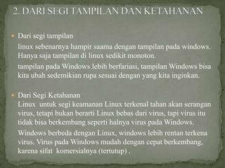  Dari segi tampilan

linux sebenarnya hampir saama dengan tampilan pada windows.
Hanya saja tampilan di linux sedikit monoton.
tampilan pada Windows lebih berfariasi, tampilan Windows bisa
kita ubah sedemikian rupa sesuai dengan yang kita inginkan.
 Dari Segi Ketahanan

Linux untuk segi keamanan Linux terkenal tahan akan serangan
virus, tetapi bukan berarti Linux bebas dari virus, tapi virus itu
tidak bisa berkembang seperti halnya virus pada Windows.
Windows berbeda dengan Linux, windows lebih rentan terkena
virus. Virus pada Windows mudah dengan cepat berkembang,
karena sifat komersialnya (tertutup) .

 