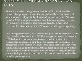  Sistem file windows menggunakan FAT dan NTFS. Windows tidak

membedakan penggunaan nama file dengan huruf besar dan huruf kecil
Windows mengenal juga istilah drive untuk device dan partisi. Windows
memiliki MyComputer sebagai root, yang didalamnya terdapat berbagai
drive dan device. Windows tidak bisa membaca file sistem Linux .
Di sistem file, ekstensi nama file di Windows memiliki peranan penting.
 Linux menggunakan ext2, ext3, reiserfs, xfs, jfs dan lain sebagainya. Linux

dapat membaca dan menulis ke FAT32, dan dapat membaca dan menulis
NTFS (eksperimental dan memanfaatkan proyek terpisah). Linux
membedakan penggunaan huruf besar dan kecil dalam berbagai aspek
penggunaan sistem operasi. Di Linux, istilah drive tidak digunakan. Yang
digunakan adalah direktori biasa. Apabila dibandingkan dengan Windows,
Linux mengenal direktori root (disimbolkan dengan /), yang didalamnya
terdapat berbagai direktori dan device. Di Linux, ekstensi nama file tidak
memiliki peranan penting.

 