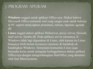  Windows unggul untuk aplikasi Office-nya. Diakui bahwa

Microsoft Office termasuk tool yang sangat enak untuk bekerja
di PC seperti menyiapkan presentasi, tulisan, laporan, agenda
dll.
 Linux unggul dalam aplikasi Webserver, proxy server, firewall,
mail server, Samba dll. Pada aplikasi server umumnya XWindows tidak lagi digunakan di Linux, oleh karena itu Linux
biasanya lebih hemat resources (memory & harddisk) di
bandingkan Windows. Sementara komunitas Linux juga
berusaha keras untuk mengejar ketinggalannya dalam aplikasi
Office-nya dengan mengembangkan StarOffice yang dimotori
oleh Sun Microsystems.

 