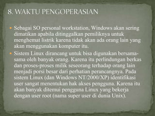  Sebagai SO personal workstation, Windows akan sering

dimatikan apabila ditinggalkan pemiliknya untuk
menghemat listrik karena tidak akan ada orang lain yang
akan menggunakan komputer itu.
 Sistem Linux dirancang untuk bisa digunakan bersamasama oleh banyak orang. Karena itu perlindungan berkas
dan proses-proses milik seseorang terhadap orang lain
menjadi porsi besar dari perhatian perancangnya. Pada
sistem Linux (dan Windows NT/2000/XP) identifikasi
user sangat menentukan hak akses pengguna. Karena itu
akan banyak ditemui pengguna Linux yang bekerja
dengan user root (nama super user di dunia Unix).

 