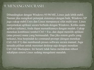 Dibandingkan dengan Windows 95/98/ME, Linux jauh lebih stabil.
Namun jika mengikuti petunjuk sistemnya dengan baik, Windows XP
juga cukup stabil.Unix dan Linux mempunyai sifat multi-user. Linux
menjalankan aplikasi secara berbeda dengan Windows. Ketika suatu
aplikasi terkunci, Anda dapat mematikannya dengan mudah. Cukup
menekan kombinasi tombol Ctrl + Esc, dan dapat memilih aplikasi
(atau proses) mana yang bermasalah. Dan jika sistem grafis yang
terkunci, bisa berpindah ke command-prompt (dengan menekan
Ctrl+Alt+F1) dan membunuh proses software secara manual. Juga
tersedia pilihan untuk merestart desktop saja dengan menekan
Ctrl+Alt+Backspace. Ini berarti tidak harus melakukan reboot
sekalipun sistem Linux sedang mengalami masalah.

 