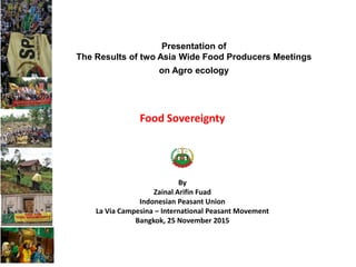 Food Sovereignty
By
Zainal Arifin Fuad
Indonesian Peasant Union
La Via Campesina – International Peasant Movement
Bangkok, 25 November 2015
Presentation of
The Results of two Asia Wide Food Producers Meetings
on Agro ecology
 