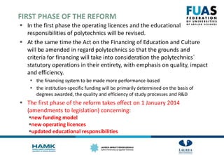 FIRST PHASE OF THE REFORM
 In the first phase the operating licences and the educational
responsibilities of polytechnics will be revised.
 At the same time the Act on the Financing of Education and Culture
will be amended in regard polytechnics so that the grounds and
criteria for financing will take into consideration the polytechnics´
statutory operations in their entirety, with emphasis on quality, impact
and efficiency.
 the financing system to be made more performance-based
 the institution-specific funding will be primarily determined on the basis of
degrees awarded, the quality and efficiency of study processes and R&D
 The first phase of the reform takes effect on 1 January 2014
(amendments to legislation) concerning:
new funding model
new operating licences
updated educational responsibilities
 