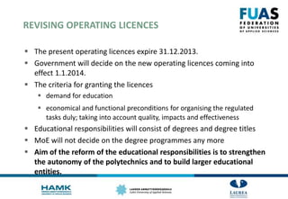 REVISING OPERATING LICENCES
 The present operating licences expire 31.12.2013.
 Government will decide on the new operating licences coming into
effect 1.1.2014.
 The criteria for granting the licences
 demand for education
 economical and functional preconditions for organising the regulated
tasks duly; taking into account quality, impacts and effectiveness
 Educational responsibilities will consist of degrees and degree titles
 MoE will not decide on the degree programmes any more
 Aim of the reform of the educational responsibilities is to strengthen
the autonomy of the polytechnics and to build larger educational
entities.
 
