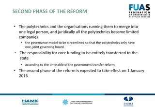 SECOND PHASE OF THE REFORM
 The polytechnics and the organisations running them to merge into
one legal person, and juridically all the polytechnics become limited
companies
 the governance model to be streamlined so that the polytechnics only have
one, joint governing board
• The responsibility for core funding to be entirely transferred to the
state
 according to the timetable of the government transfer reform
 The second phase of the reform is expected to take effect on 1 January
2015
 