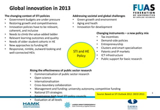 Global innovation in 2013
STI and HE
Policy
The changing context of STI policies
• Government budgets are under pressure
• Restoring growth and competitiveness
• Innovation policies have to be relevant,
coherent, and inclusive
• Needs to climb the value-added ladder
• Relevant learning outcomes and quality
• Needs of older student cohorts in HE
• New approaches to funding HE
• Responsive, nimble, outward-looking and
well-connected HEIs
Addressing societal and global challenges
• Green growth and environment
• Aging and heath
• Innovation for development
Changing instruments – a new policy mix
• Tax incentives
• Demand-side policies
• Entrepreneurship
• Clusters and smart specialisation
• Patents and IP markets
• ICT infrastructure
• Public support for basic research
Rising the effectiveness of public sector research
• Commercialisation of public sector research
• Open science
• Internationalisation
• Cross-boundary collaboration
• Management and funding: university autonomy, competitive funding
• National STI strategies
• Governance: high level STI policy councils
• Evaluation at all levels
Source: Based on STI Outlook 2012. OECD 2012. 3
 