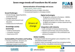 4
Seven mega-trends will transform the HE sector
Drivers of
change
Democratisation of knowledge and access
• Open science, citizen science
• Broadening of access to higher education
• Increased participation in emerging markets
Digital technologies
• Bringing the university to the device – MOOCs
and the rise of online learning
• Bringing the device to the university – the use
of digital technologies in campus-based learning
• Blended learning
Integration with industry
• Scale and depth of industry-based learning
• Research partnerships and commercialisation
• Industry as competitors in the certification and
delivery of content
Global mobility
• Emerging markets becoming global-scale competitors in the
international student market
• Academic talent increasingly sourced from emerging markets
• Emergence of elite, truly global university brands
Contestability of markets and funding
• Fiercely competitive domestic and
international student markets
• Challenges to government funding
• Competing for new sources of funds
Knowledge society
(economy)
• Evidence-based policy
• Innovation necessity
• Governance of STI
Grand Challenges
• Climate Change, Aging Population,
Sustainable Energy
• Strategic Research
• Transformative Research and
Education
• Collaboration & Profilisation
Developed from ”University of the future”, Ernst &
Young 2012
 