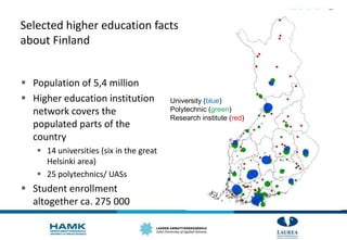 Selected higher education facts
about Finland
 Population of 5,4 million
 Higher education institution
network covers the
populated parts of the
country
 14 universities (six in the great
Helsinki area)
 25 polytechnics/ UASs
 Student enrollment
altogether ca. 275 000
University (blue)
Polytechnic (green)
Research institute (red)
 