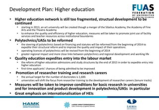 Development Plan: Higher education
 Higher education network is still too fragmented, structual development to be
continued
 starting in 2013, an art university will be created though a merger of the Sibelius Academy, the Academy of Fine
Arts and the Theatre Academy
 to enhance the quality and efficiency of higher education, measures will be taken to promote joint use of facility
services and teacher resources across institutional boundaries
 Polytechnics/UASs to be reformed
 the steering of polytechnics based on financing and statutes will be reformed from the beginning of 2014 to
expedite their structural reform and to improve the quality and impact of their operations.
 operating licences of polytechnics will be revised from the beginning of 2014
 greater regional impact and more close links between polytechnics and regional development and working life
 Quality education expedites entry into the labour market
 the reform of higher education admissions and study structures by the end of 2015 in order to expedite entry into
higher education
 first-time applicants' chances of being admitted to be improved
 Promotion of researcher training and research careers
 the annual target for the number of doctorates is 1,600.
 universities will shift the focus from researcher training to the development of researcher careers (tenure tracks)
 Measures will be taken to improve conditions for basic research in universities
and for innovation and product development in polytechnics/UASs in particular
 Great emphasis on internationalisation of HEIs
 