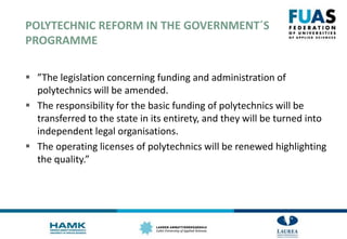POLYTECHNIC REFORM IN THE GOVERNMENT´S
PROGRAMME
 ”The legislation concerning funding and administration of
polytechnics will be amended.
 The responsibility for the basic funding of polytechnics will be
transferred to the state in its entirety, and they will be turned into
independent legal organisations.
 The operating licenses of polytechnics will be renewed highlighting
the quality.”
 