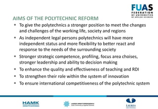 AIMS OF THE POLYTECHNIC REFORM
 To give the polytechnics a stronger position to meet the changes
and challenges of the working life, society and regions
 As independent legal persons polytechnics will have more
independent status and more flexibility to better react and
response to the needs of the surrounding society
 Stronger strategic competence, profiling, focus area choises,
stronger leadership and ability to decision making
 To enhance the quality and effectiveness of teaching and RDI
 To strengthen their role within the system of innovation
 To ensure international competitiveness of the polytechnic system
 
