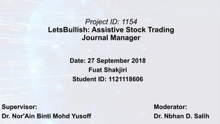 Project ID: 1154
LetsBullish: Assistive Stock Trading
Journal Manager
Date: 27 September 2018
Fuat Shakjiri
Student ID: 1121118606
Supervisor: Moderator:
Dr. Nor'Ain Binti Mohd Yusoff Dr. Nbhan D. Salih
 