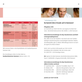 20                                                                                                                                              21




                                                                           * Ankündigungen 2010
 Studiengänge                Datum       Zeit          Ort   Preis         Da kommt (Vor-) Freude auf in Hannover!
 Basiswissen                 ab 01.09.   Mo+Mi         HWK   Kosten:
 Betriebswirtschaft                      18:00–21:15         1.850,–
 (HWK) Teilzeit: 9 Monate                Sa                  Prüfungsge-   Pflegebörse 2010
                                         08:00–13:00         bühr 250,–
                                                             Fachbücher    am 16.09.2010 von 10:00–15:00 Uhr in der Agentur für Arbeit Han-
                                                             ca. 50,–      nover, Berufsinformationszentrum BIZ, Brühlstr. 4, 30169 Hannover
 Kaufmännische/r             ab 01.09.   Mo+Mi         HWK   Kosten:
 Fachwirt/in                             18:00–21:15         1.900,–
 (HWK) Teilzeit: 10 Monate               Sa                  Prüfungsge-   Informationsveranstaltungen für Alg I Bezieherinnen und Nicht-
                                         08:00–13:00         bühr 480,–
                                                             Fachbücher    Leistungsempfängerinnen
                                                             ca. 120,–
                                                                           Was sollten Sie bei der Rückkehr in den Beruf nach einer familien-
 Betriebswirtin              ab 01.09.   Mo+Mi         HWK   Kosten:
 (HWK) Teilzeit: 1,5 Jahre               18:00–21:15         2.700,–
                                                                           bedingten Unterbrechung Ihrer Erwerbstätigkeit bedenken? Welche
                                         Sa                  Prüfungsge-   Vermittlungshilfen gibt es? Welche Hilfestellungen können Sie durch
                                         08:00–13:00         bühr 300,–
                                                             Fachbücher:   die Agentur für Arbeit erhalten?
                                                             ca. 200,–

Alle Seminare finden in den Räumlichkeiten der Handwerkskammer             08.09., 06.10. und 08.12.2010 jeweils von 9:30–11:30 Uhr.
Hannover statt.                                                            Anmeldung nicht erforderlich; bitte den Termin unter
                                                                           Tel.: (0511) 919 - 20 96 bestätigen lassen.
Ihre Anmeldungen richten Sie bitte direkt an:
Handwerkskammer Hannover (Adresse siehe S. 31)                             Ort: Agentur für Arbeit Hannover, Berufsinformationszentrum (BIZ),
                                                                           Raum 2, Brühlstraße 4, Eingang Escherstraße, 30169 Hannover


                                                                           Informationsveranstaltungen für Alg II Bezieherinnen
                                                                           (Allein-) Erziehen und Beruf
                                                                           07. September 2010       Jobcenter Freundallee, Raum 2.28
                                                                           05. Oktober 2010         Jobcenter Mengendamm, Raum 5.03
                                                                           09. November 2010        Jobcenter Langenhagen, Raum 204
                                                                           07. Dezember 2010        Jobcenter Calenberger Esplanade –
                                                                                                    Haus Nr. 4, Raum 3.36


                                                                           jeweils von 9.30–11.30 Uhr
 