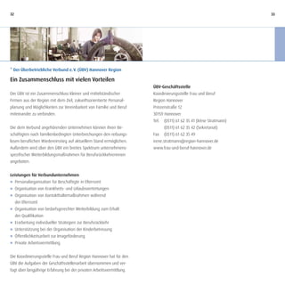 32                                                                                                                   33




* Der Überbetriebliche Verbund e. V. (ÜBV) Hannover Region

Ein Zusammenschluss mit vielen Vorteilen
                                                                       ÜBV-Geschäftsstelle
Der ÜBV ist ein Zusammenschluss kleiner und mittelständischer          Koordinierungsstelle Frau und Beruf
Firmen aus der Region mit dem Ziel, zukunftsorientierte Personal-      Region Hannover
planung und Möglichkeiten zur Vereinbarkeit von Familie und Beruf      Prinzenstraße 12
miteinander zu verbinden.                                              30159 Hannover
                                                                       Tel.   (0511) 61 62 35 41 (Irène Stratmann)
Die dem Verbund angehörenden Unternehmen können ihren Be-                     (0511) 61 62 35 42 (Sekretariat)
schäftigten nach familienbedingten Unterbrechungen den reibungs-       Fax    (0511) 61 62 35 49
losen beruflichen Wiedereinstieg auf aktuellem Stand ermöglichen.      irene.stratmann@region-hannover.de
Außerdem wird über den ÜBV ein breites Spektrum unternehmens-          www.frau-und-beruf-hannover.de
spezifischer Weiterbildungsmaßnahmen für Berufsrückkehrerinnen
angeboten.


Leistungen für Verbundunternehmen
J Personalorganisation für Beschäftigte in Elternzeit
J Organisation von Krankheits- und Urlaubsvertretungen
J Organisation von Kontakthaltemaßnahmen während
  der Elternzeit
J Organisation von bedarfsgerechter Weiterbildung zum Erhalt
  der Qualifikation
J Erarbeitung individueller Strategien zur Berufsrückkehr
J Unterstützung bei der Organisation der Kinderbetreuung
J Öffentlichkeitsarbeit zur Imageförderung
J Private Arbeitsvermittlung


Die Koordinierungsstelle Frau und Beruf Region Hannover hat für den
ÜBV die Aufgaben der Geschäftsstellenarbeit übernommen und ver-
fügt über langjährige Erfahrung bei der privaten Arbeitsvermittlung.
 