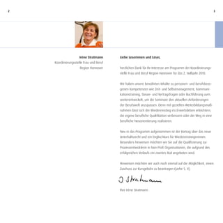 2                                                                                                               3




                     Irène Stratmann      Liebe Leserinnen und Leser,
    Koordinierungsstelle Frau und Beruf
                      Region Hannover     herzlichen Dank für Ihr Interesse am Programm der Koordinierungs-
                                          stelle Frau und Beruf Region Hannover für das 2. Halbjahr 2010.


                                          Wir haben unsere bewährten Inhalte zu personen- und berufsbezo-
                                          genen Kompetenzen wie Zeit- und Selbstmanagement, Kommuni-
                                          kationstraining, Steuer- und Vertragsfragen oder Buchführung uvm.
                                          weiterentwickelt, um die Seminare den aktuellen Anforderungen
                                          der Berufswelt anzupassen. Denn mit gezielten Weiterbildungsmaß-
                                          nahmen lässt sich der Wiedereinstieg ins Erwerbsleben erleichtern,
                                          die eigene berufliche Qualifikation verbessern oder der Weg in eine
                                          berufliche Neuorientierung realisieren.


                                          Neu in das Programm aufgenommen ist der Vortrag über das neue
                                          Unterhaltsrecht und ein Englischkurs für Wiedereinsteigerinnen.
                                          Besonders hinweisen möchten wir Sie auf die Qualifizierung zur
                                          Prozessentwicklerin in Non-Profi Organisationen, die aufgrund des
                                          erfolgreichen Verlaufs ein zweites Mal angeboten wird.


                                          Hinweisen möchten wir auch noch einmal auf die Möglichkeit, einen
                                          Zuschuss zur Kursgebühr zu beantragen (siehe S. 4).




                                          Ihre Irène Stratmann
 