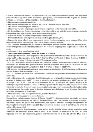 11
4.2 Ter a nacionalidade brasileira ou portuguesa e, no caso de nacionalidade portuguesa, estar amparado
pelo estatuto de igualdade entre brasileiros e portugueses, com reconhecimento do gozo dos direitos
políticos, nos termos do § 1º do artigo 12 da Constituição Federal.
4.3 Estar em gozo dos direitos políticos.
4.4 Estar quite com as obrigações militares, em caso de candidato do sexo masculino.
4.5 Estar quite com as obrigações eleitorais.
4.6 Possuir os requisitos exigidos para o exercício do cargo/área, conforme item 2 deste edital.
4.6.1 Os candidatos que fizerem concurso para nível intermediário não poderão tomar posse apresentando
o diploma de nível superior como comprovante de requisito básico.
4.7 Ter idade mínima de 18 anos completos na data da posse.
4.8 Ter aptidão física e mental para o exercício das atribuições do cargo/área.
4.9 Apresentar declaração de bens e valores e de não ter vínculo empregatício com o serviço público, salvo
dentro do permissivo constitucional, com a opção de vencimentos, se couber.
4.10 O candidato deverá declarar, na solicitação de inscrição, que tem ciência e aceita que, caso aprovado,
deverá entregar os documentos comprobatórios dos requisitos exigidos para o cargo/área por ocasião da
posse.
4.11 Cumprir as determinações deste edital.
5 DAS VAGAS DESTINADAS AOS CANDIDATOS COM DEFICIÊNCIA
5.1 Das vagas destinadas a cada cargo/área e das que vierem a ser criadas durante o prazo de validade do
concurso, 5% serão providas na forma do § 2º do artigo 5º da Lei nº 8.112, de 11 de dezembro de 1990, e
do Decreto nº 3.298, de 20 de dezembro de 1999, e suas alterações.
5.1.1 Caso a aplicação do percentual de que trata o subitem 5.1 deste edital resulte em número fracionado,
este deverá ser elevado até o primeiro número inteiro subsequente, desde que não ultrapasse 20% das
vagas oferecidas por cargo/área, nos termos do § 2º do artigo 5º da Lei nº 8.112/1990.
5.1.2 Somente haverá reserva imediata de vagas para os candidatos com deficiência nos cargos/áreas com
número de vagas igual ou superior a cinco.
5.1.2.1 O candidato que se declarar com deficiência concorrerá em igualdade de condições com os demais
candidatos.
5.1.3 Serão consideradas pessoas com deficiência aquelas que se enquadrem nas categorias discriminadas
no artigo 4º do Decreto nº 3.298/1999, com as alterações introduzidas pelo Decreto nº 5.296/2004, no § 1º
do artigo 1º da Lei nº 12.764, de 27 de dezembro de 2012 (Transtorno do Espectro Autista), e as
contempladas pelo enunciado da Súmula nº 377 do Superior Tribunal de Justiça (STJ): “O portador de visão
monocular tem direito de concorrer, em concurso público, às vagas reservadas aos deficientes”, observados
os dispositivos da Convenção sobre os Direitos da Pessoa com Deficiência e seu Protocolo Facultativo,
ratificados pelo Decreto nº 6.949/2009.
5.2 Para concorrer a uma das vagas reservadas, o candidato deverá:
a) no ato da inscrição, declarar-se com deficiência;
b) encaminhar cópia simples do Cadastro de Pessoa Física (CPF) e do documento de identidade, bem como
original ou cópia autenticada em cartório do laudo médico com CRM, emitido nos últimos 12 meses,
atestando a espécie e o grau ou nível da deficiência, com expressa referência ao código correspondente da
Classificação Internacional de Doenças (CID-10), bem como à provável causa da deficiência, na forma do
subitem 5.2.1 deste edital.
5.2.1 O candidato com deficiência deverá enviar a cópia simples do CPF e o laudo médico (original ou cópia
autenticada em cartório) a que se refere a alínea “b” do subitem 5.2 deste edital, via SEDEX ou carta
registrada com aviso de recebimento, postado impreterivelmente até o dia 2 de julho de 2015, para a
 
