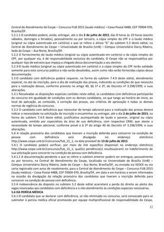 12
Central de Atendimento do Cespe – Concurso FUB 2015 (laudo médico) – Caixa Postal 4488, CEP 70904-970,
Brasília/DF.
5.2.1.1 O candidato poderá, ainda, entregar, até o dia 2 de julho de 2015, das 8 horas às 19 horas (exceto
sábados, domingos e feriados), pessoalmente ou por terceiro, a cópia simples do CPF e o laudo médico
(original ou cópia autenticada em cartório) a que se refere a alínea “b” do subitem 5.2 deste edital, na
Central de Atendimento do Cespe – Universidade de Brasília (UnB) – Campus Universitário Darcy Ribeiro,
Sede do Cespe – Asa Norte, Brasília/DF.
5.2.2 O fornecimento do laudo médico (original ou cópia autenticada em cartório) e da cópia simples do
CPF, por qualquer via, é de responsabilidade exclusiva do candidato. O Cespe não se responsabiliza por
qualquer tipo de extravio que impeça a chegada dessa documentação a seu destino.
5.2.3 O laudo médico (original ou cópia autenticada em cartório) e a cópia simples do CPF terão validade
somente para este concurso público e não serão devolvidos, assim como não serão fornecidas cópias dessa
documentação.
5.3 O candidato com deficiência poderá requerer, na forma do subitem 7.4.9 deste edital, atendimento
especial, no ato da inscrição, para o dia de realização das provas, indicando as condições de que necessita
para a realização dessas, conforme previsto no artigo 40, §§ 1º e 2º, do Decreto nº 3.298/1999, e suas
alterações.
5.3.1 Ressalvadas as disposições especiais contidas neste edital, os candidatos com deficiência participarão
do concurso em igualdade de condições com os demais candidatos, no que tange ao horário de início, ao
local de aplicação, ao conteúdo, à correção das provas, aos critérios de aprovação e todas as demais
normas de regência do concurso.
5.3.2 O candidato com deficiência que necessitar de tempo adicional para a realização das provas deverá
indicar a necessidade na solicitação de inscrição e encaminhar ou entregar, até o dia 2 de julho de 2015, na
forma do subitem 7.4.9 deste edital, justificativa acompanhada de laudo e parecer, original ou cópia
autenticada, emitido por especialista da área de sua deficiência, com respectivo CRM, que ateste a
necessidade de tempo adicional, conforme prevê o § 2º do artigo 40 do Decreto nº 3.298/1999, e suas
alterações.
5.4 A relação provisória dos candidatos que tiveram a inscrição deferida para concorrer na condição de
pessoa com deficiência será divulgada no endereço eletrônico
http://www.cespe.unb.br/concursos/fub_15_1, na data provável de 13 de julho de 2015.
5.4.1 O candidato poderá verificar, por meio de link específico disponível no endereço eletrônico
http://www.cespe.unb.br/concursos/fub_15_1, qual(is) pendência(s) resultou(aram) no indeferimento de
sua solicitação para concorrer na condição de pessoa com deficiência.
5.4.1.1 A documentação pendente a que se refere o subitem anterior poderá ser entregue, pessoalmente
ou por terceiro, na Central de Atendimento do Cespe, localizada na Universidade de Brasília (UnB) –
Campus Universitário Darcy Ribeiro, Sede do Cespe – Asa Norte, Brasília/DF, ou enviada via SEDEX ou via
carta registrada com aviso de recebimento, para a Central de Atendimento do Cespe – Concurso FUB 2015
(laudo médico) – Caixa Postal 4488, CEP 70904-970, Brasília/DF, em data e em horários a serem informados
na ocasião da divulgação da relação provisória dos candidatos que tiveram a inscrição deferida para
concorrer na condição de pessoa com deficiência.
5.5 A inobservância do disposto no subitem 5.2 deste edital acarretará a perda do direito ao pleito das
vagas reservadas aos candidatos com deficiência e o não atendimento às condições especiais necessárias.
5.6 DA PERÍCIA MÉDICA
5.6.1 O candidato que se declarar com deficiência, se não eliminado no concurso, será convocado para se
submeter à perícia médica oficial promovida por equipe multiprofissional de responsabilidade do Cespe,
 