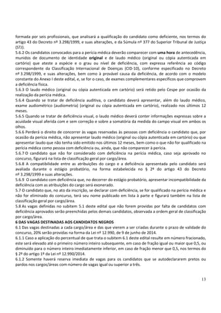 13
formada por seis profissionais, que analisará a qualificação do candidato como deficiente, nos termos do
artigo 43 do Decreto nº 3.298/1999, e suas alterações, e da Súmula nº 377 do Superior Tribunal de Justiça
(STJ).
5.6.2 Os candidatos convocados para a perícia médica deverão comparecer com uma hora de antecedência,
munidos de documento de identidade original e de laudo médico (original ou cópia autenticada em
cartório) que ateste a espécie e o grau ou nível de deficiência, com expressa referência ao código
correspondente da Classificação Internacional de Doenças (CID-10), conforme especificado no Decreto
nº 3.298/1999, e suas alterações, bem como à provável causa da deficiência, de acordo com o modelo
constante do Anexo I deste edital, e, se for o caso, de exames complementares específicos que comprovem
a deficiência física.
5.6.3 O laudo médico (original ou cópia autenticada em cartório) será retido pelo Cespe por ocasião da
realização da perícia médica.
5.6.4 Quando se tratar de deficiência auditiva, o candidato deverá apresentar, além do laudo médico,
exame audiométrico (audiometria) (original ou cópia autenticada em cartório), realizado nos últimos 12
meses.
5.6.5 Quando se tratar de deficiência visual, o laudo médico deverá conter informações expressas sobre a
acuidade visual aferida com e sem correção e sobre a somatória da medida do campo visual em ambos os
olhos.
5.6.6 Perderá o direito de concorrer às vagas reservadas às pessoas com deficiência o candidato que, por
ocasião da perícia médica, não apresentar laudo médico (original ou cópia autenticada em cartório) ou que
apresentar laudo que não tenha sido emitido nos últimos 12 meses, bem como o que não for qualificado na
perícia médica como pessoa com deficiência ou, ainda, que não comparecer à perícia.
5.6.7 O candidato que não for considerado com deficiência na perícia médica, caso seja aprovado no
concurso, figurará na lista de classificação geral por cargo/área.
5.6.8 A compatibilidade entre as atribuições do cargo e a deficiência apresentada pelo candidato será
avaliada durante o estágio probatório, na forma estabelecida no § 2º do artigo 43 do Decreto
nº 3.298/1999 e suas alterações.
5.6.9 O candidato com deficiência que, no decorrer do estágio probatório, apresentar incompatibilidade da
deficiência com as atribuições do cargo será exonerado.
5.7 O candidato que, no ato da inscrição, se declarar com deficiência, se for qualificado na perícia médica e
não for eliminado do concurso, terá seu nome publicado em lista à parte e figurará também na lista de
classificação geral por cargo/área.
5.8 As vagas definidas no subitem 5.1 deste edital que não forem providas por falta de candidatos com
deficiência aprovados serão preenchidas pelos demais candidatos, observada a ordem geral de classificação
por cargo/área.
6 DAS VAGAS DESTINADAS AOS CANDIDATOS NEGROS
6.1 Das vagas destinadas a cada cargo/área e das que vierem a ser criadas durante o prazo de validade do
concurso, 20% serão providas na forma da Lei nº 12.990, de 9 de junho de 2014.
6.1.1 Caso a aplicação do percentual de que trata o subitem 6.1 deste edital resulte em número fracionado,
este será elevado até o primeiro número inteiro subsequente, em caso de fração igual ou maior que 0,5, ou
diminuído para o número inteiro imediatamente inferior, em caso de fração menor que 0,5, nos termos do
§ 2º do artigo 1º da Lei nº 12.990/2014.
6.1.2 Somente haverá reserva imediata de vagas para os candidatos que se autodeclararem pretos ou
pardos nos cargos/áreas com número de vagas igual ou superior a três.
 