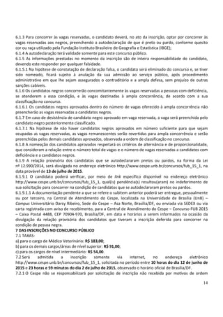 14
6.1.3 Para concorrer às vagas reservadas, o candidato deverá, no ato da inscrição, optar por concorrer às
vagas reservadas aos negros, preenchendo a autodeclaração de que é preto ou pardo, conforme quesito
cor ou raça utilizado pela Fundação Instituto Brasileiro de Geografia e Estatística (IBGE);
6.1.4 A autodeclaração terá validade somente para este concurso público.
6.1.5 As informações prestadas no momento da inscrição são de inteira responsabilidade do candidato,
devendo este responder por qualquer falsidade.
6.1.5.1 Na hipótese de constatação de declaração falsa, o candidato será eliminado do concurso e, se tiver
sido nomeado, ficará sujeito à anulação da sua admissão ao serviço público, após procedimento
administrativo em que lhe sejam assegurados o contraditório e a ampla defesa, sem prejuízo de outras
sanções cabíveis.
6.1.6 Os candidatos negros concorrerão concomitantemente às vagas reservadas a pessoas com deficiência,
se atenderem a essa condição, e às vagas destinadas à ampla concorrência, de acordo com a sua
classificação no concurso.
6.1.6.1 Os candidatos negros aprovados dentro do número de vagas oferecido à ampla concorrência não
preencherão as vagas reservadas a candidatos negros.
6.1.7 Em caso de desistência de candidato negro aprovado em vaga reservada, a vaga será preenchida pelo
candidato negro posteriormente classificado.
6.1.7.1 Na hipótese de não haver candidatos negros aprovados em número suficiente para que sejam
ocupadas as vagas reservadas, as vagas remanescentes serão revertidas para ampla concorrência e serão
preenchidas pelos demais candidatos aprovados, observada a ordem de classificação no concurso.
6.1.8 A nomeação dos candidatos aprovados respeitará os critérios de alternância e de proporcionalidade,
que consideram a relação entre o número total de vagas e o número de vagas reservadas a candidatos com
deficiência e a candidatos negros.
6.1.9 A relação provisória dos candidatos que se autodeclararam pretos ou pardos, na forma da Lei
nº 12.990/2014, será divulgada no endereço eletrônico http://www.cespe.unb.br/concursos/fub_15_1, na
data provável de 13 de julho de 2015.
6.1.9.1 O candidato poderá verificar, por meio de link específico disponível no endereço eletrônico
http://www.cespe.unb.br/concursos/fub_15_1, qual(is) pendência(s) resultou(aram) no indeferimento de
sua solicitação para concorrer na condição de candidatos que se autodeclararam pretos ou pardos.
6.1.9.1.1 A documentação pendente a que se refere o subitem anterior poderá ser entregue, pessoalmente
ou por terceiro, na Central de Atendimento do Cespe, localizada na Universidade de Brasília (UnB) –
Campus Universitário Darcy Ribeiro, Sede do Cespe – Asa Norte, Brasília/DF, ou enviada via SEDEX ou via
carta registrada com aviso de recebimento, para a Central de Atendimento do Cespe – Concurso FUB 2015
– Caixa Postal 4488, CEP 70904-970, Brasília/DF, em data e horários a serem informados na ocasião da
divulgação da relação provisória dos candidatos que tiveram a inscrição deferida para concorrer na
condição de pessoa negra.
7 DAS INSCRIÇÕES NO CONCURSO PÚBLICO
7.1 TAXAS:
a) para o cargo de Médico Veterinário: R$ 183,00;
b) para os demais cargos/áreas de nível superior: R$ 91,00;
c) para os cargos de nível intermediário: R$ 54,00.
7.2 Será admitida a inscrição somente via internet, no endereço eletrônico
http://www.cespe.unb.br/concursos/fub_15_1, solicitada no período entre 10 horas do dia 12 de junho de
2015 e 23 horas e 59 minutos do dia 2 de julho de 2015, observado o horário oficial de Brasília/DF.
7.2.1 O Cespe não se responsabilizará por solicitação de inscrição não recebida por motivos de ordem
 